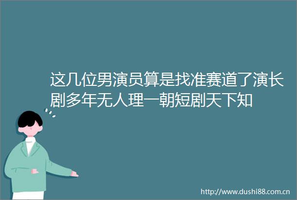 这几位男演员算是找准赛道了演长剧多年无人理一朝短剧天下知