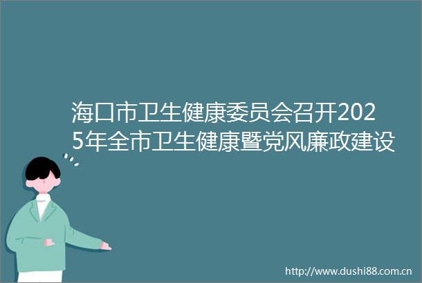 海口市卫生健康委员会召开2025年全市卫生健康暨党风廉政建设工作会议