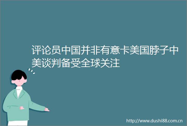评论员并非有意卡美国脖子中美谈判备受全球关注