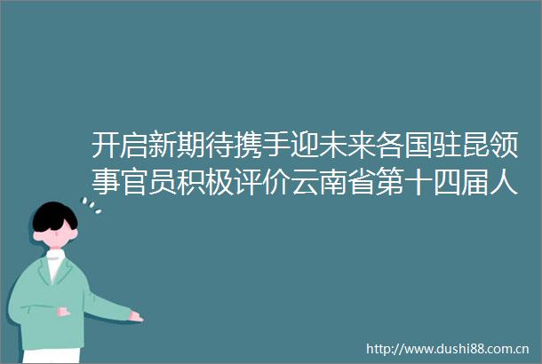 开启新期待携手迎未来各国驻昆领事官员积极评价云南省第十四届代表大会第一次会议
