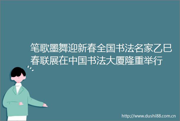 笔歌墨舞迎新春全国书法名家乙巳春联展在书法大厦隆重举行