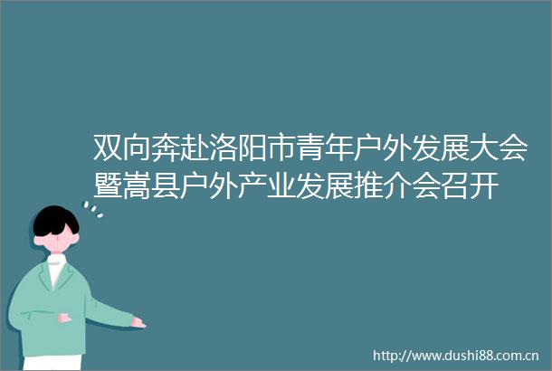 双向奔赴洛阳市青年户外发展大会暨嵩县户外产业发展推介会召开