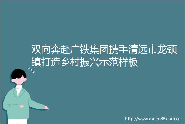 双向奔赴广铁集团携手清远市龙颈镇打造乡村振兴示范样板