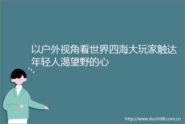 以户外视角看世界四海大玩家触达年轻人渴望野的心