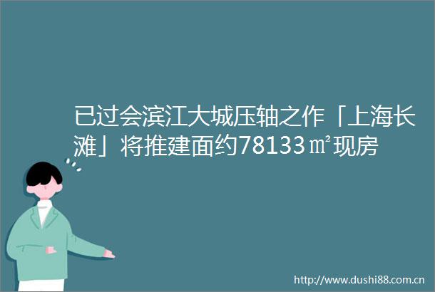 已过会滨江大城压轴之作「上海长滩」将推建面约78133㎡现房