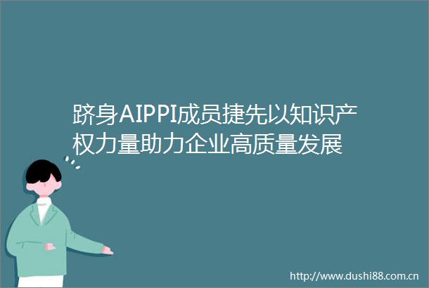 跻身AIPPI成员捷先以知识产量助力企业高质量发展