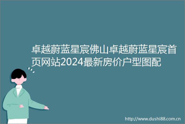 卓越蔚蓝星宸佛山卓越蔚蓝星宸首页网站2024最新房价户型图配套