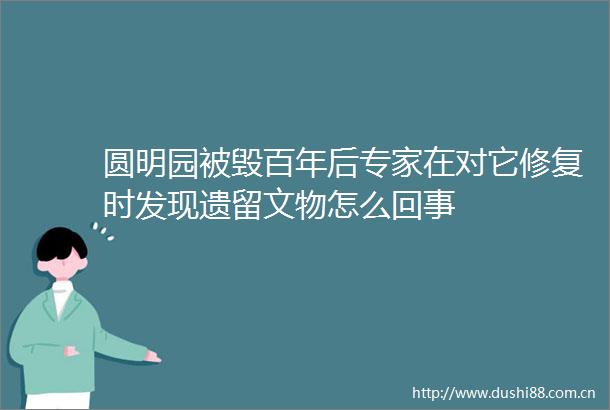 圆明园被毁百年后专家在对它修复时发现遗留文物怎么回事