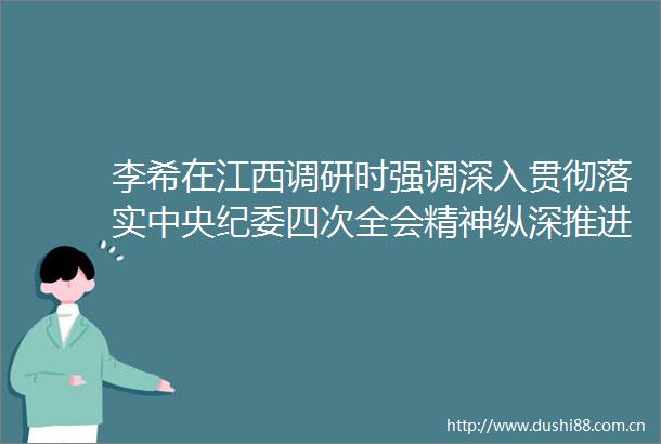 李希在江西调研时强调深入贯彻落实中央纪委四次全会精神纵深推进全面从严治党和反斗争