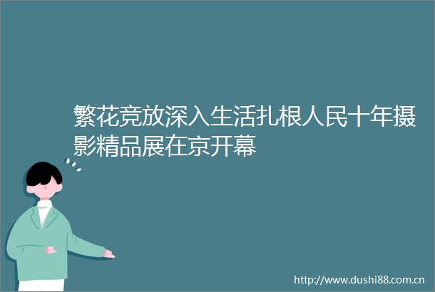 繁花竞放深入生活扎根十年摄影精品展在京开幕