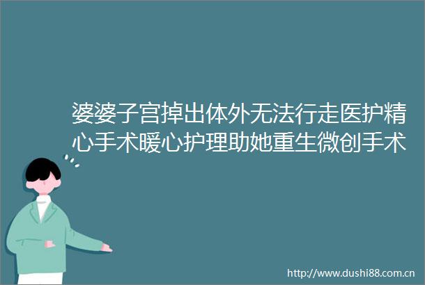 婆婆子宫掉出体外无法行走医护精心手术暖心护理助她重生微创手术解除子宫脱垂患者难言之隐