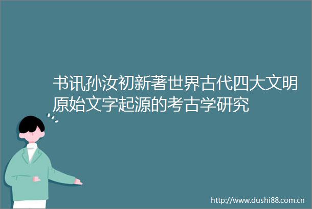 书讯孙汝初新著世界古代四大文明原始文字起源的考古学研究