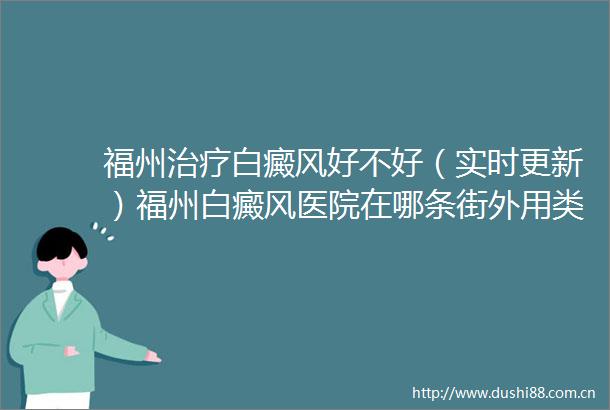 福州治疗白癜风好不好（实时更新）福州白癜风医院在哪条街外用类固醇治疗白癜风安全性与效果如何