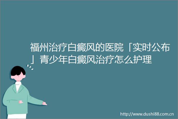 福州治疗白癜风的医院「实时公布」青少年白癜风治疗怎么护理