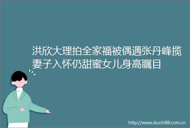 洪欣大理拍全家福被偶遇张丹峰揽妻子入怀仍甜蜜女儿身高瞩目