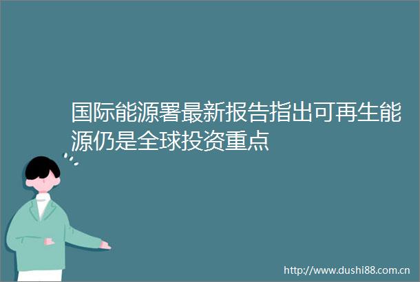 国际能源署最新报告指出可再生能源仍是全球投资重点