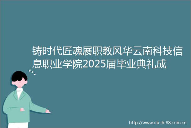 铸时代匠魂展职教风华云南科技信息职业学院2025届毕业典礼成功举办