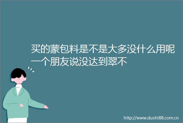 买的蒙包料是不是大多没什么用呢一个朋友说没达到翠不