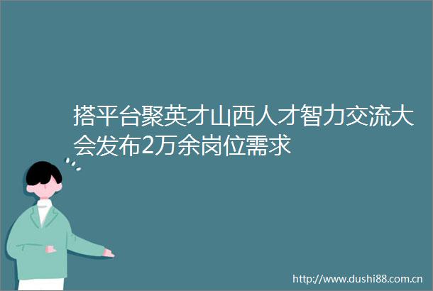搭平台聚英才山西人才智力交流大会发布2万余岗位需求