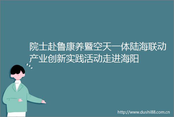 院士赴鲁康养暨空天一体陆海联动产业创新实践活动走进海阳