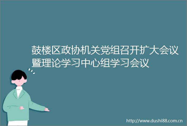 鼓楼区政协机关党组召开扩大会议暨理论学习中心组学习会议