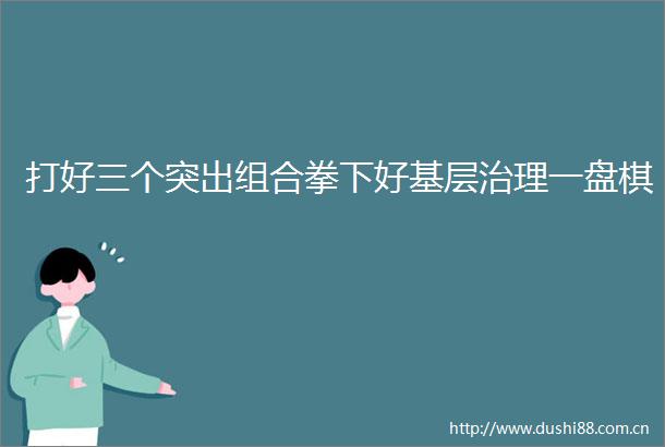 打好三个突出组合拳下好基层治理一盘棋