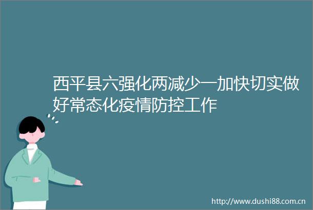 西平县六强化两减少一加快切实做好常态化疫情防控工作