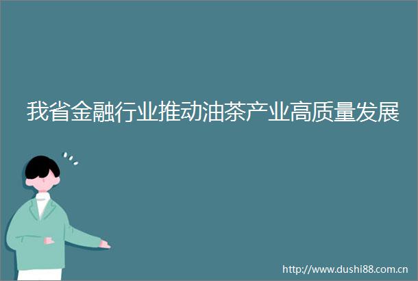 我省金融行业推动油茶产业高质量发展