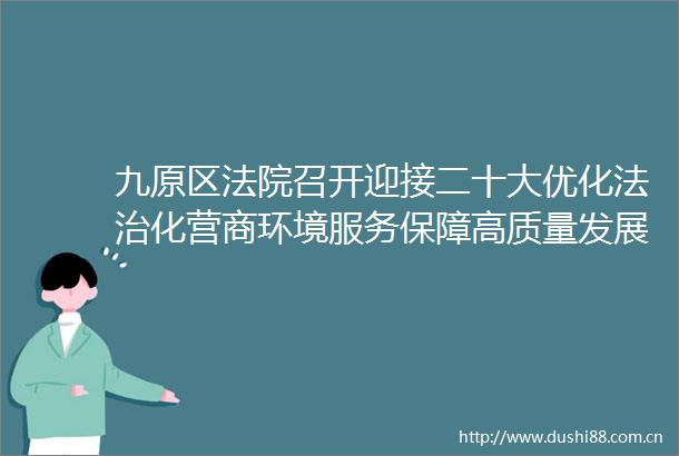 九原区召开迎接二十大优化法治化营商环境服务保障高质量发展大讨论活动推进会暨以案促改警示教育大会