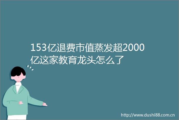 153亿退费市值蒸发超2000亿这家教育龙头怎么了