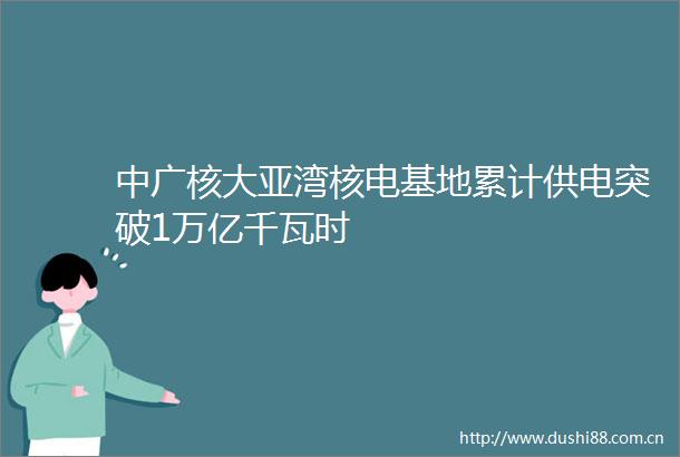 中广核大亚湾核电基地累计供电突破1万亿千瓦时