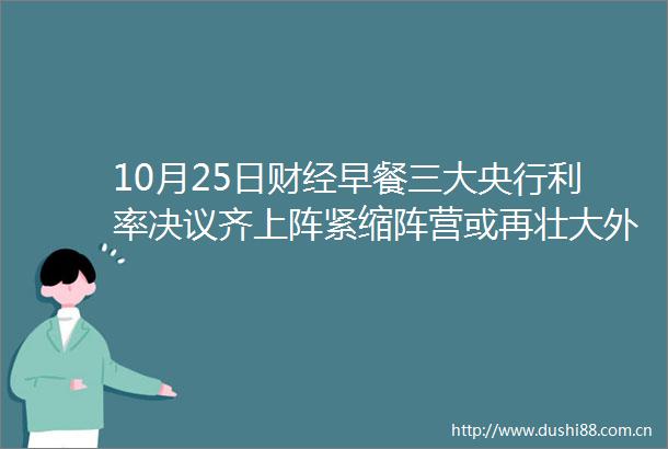 10月25日财经早餐三大央行利率决议齐上阵紧缩阵营或再壮大外汇动态报道