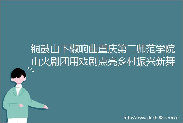 铜鼓山下椒响曲重庆第二师范学院山火剧团用戏剧点亮乡村振兴新舞台