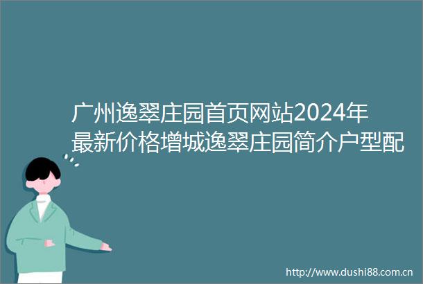 广州逸翠庄园首页网站2024年最新价格增城逸翠庄园简介户型配套
