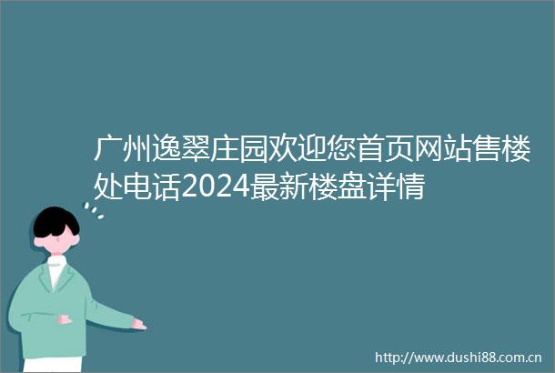 广州逸翠庄园欢迎您首页网站售楼处电话2024最新楼盘详情