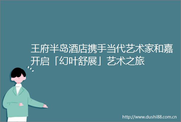 王府半岛酒店携手当代艺术家和嘉开启「幻叶舒展」艺术之旅