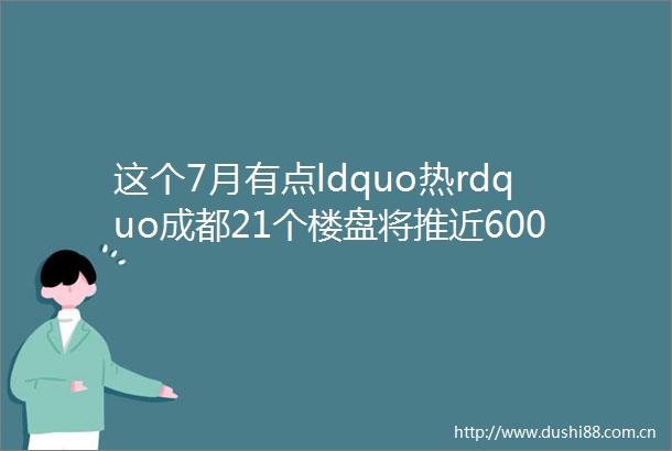 这个7月有点ldquo热rdquo成都21个楼盘将推近6000套房源
