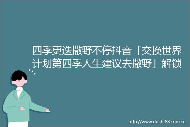 四季更迭撒野不停抖音「交换世界计划第四季人生建议去撒野」解锁打开世界新方式