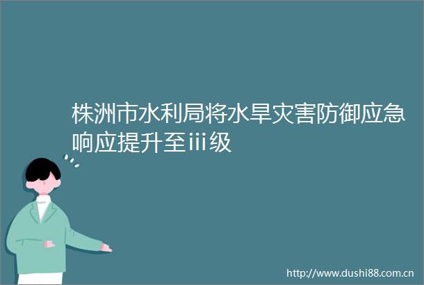 株洲市水利局将水旱灾害防御应急响应提升至ⅲ级