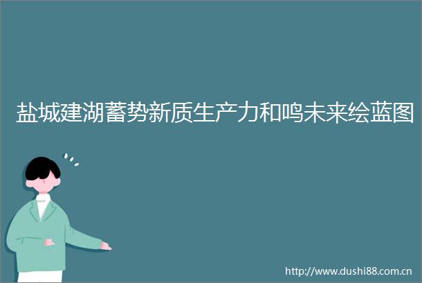 盐城建湖蓄势新质生产力和鸣未来绘蓝图
