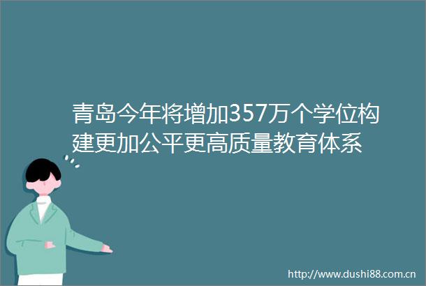 青岛今年将增加357万个学位构建更加公平更高质量教育体系