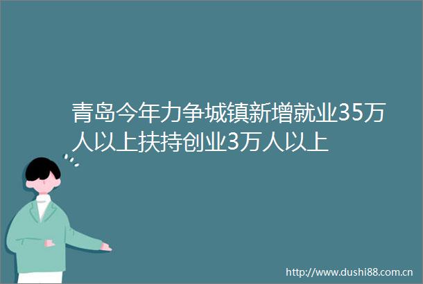 青岛今年力争城镇新增就业35万人以上扶持创业3万人以上