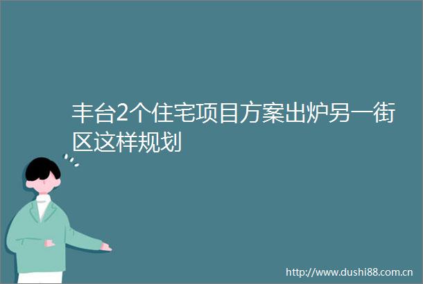 丰台2个住宅项目方案出炉另一街区这样规划