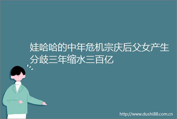 娃哈哈的中年危机宗庆后父女产生分歧三年缩水三百亿