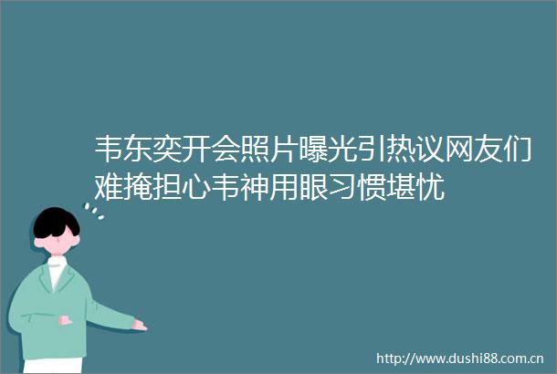 韦东奕开会照片引热议网友们难掩担心韦神用眼习惯堪忧