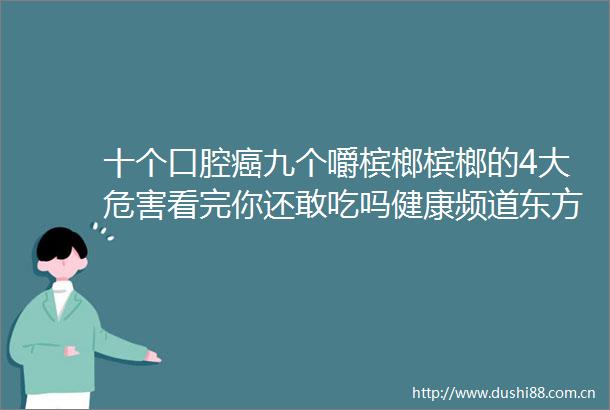 十个口腔癌九个嚼槟榔槟榔的4大危害看完你还敢吃吗健康频道东方资讯
