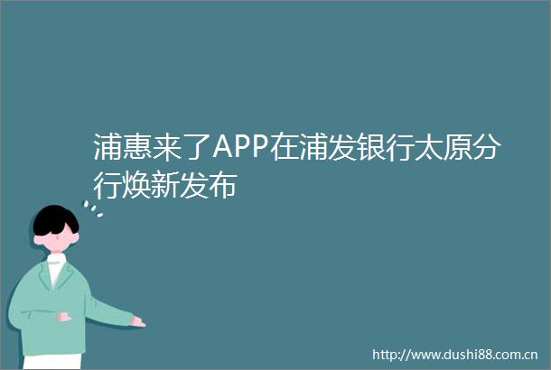 浦惠来了APP在浦发银行太原分行焕新发布