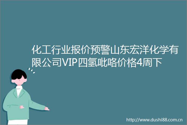 化工行业报价预警山东宏洋化学有限公司VIP四氢吡咯价格4周下跌60（2025年06月19日）