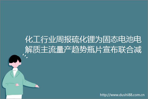 化工行业周报硫化锂为固态电池电解质主流量产趋势瓶片宣布联合减产后价格有所上扬