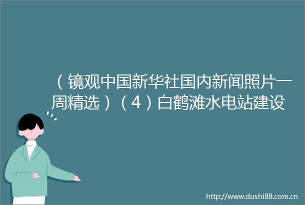 （镜观新华社国内新闻照片一周精选）（4）白鹤滩水电站建设进入冲刺阶段